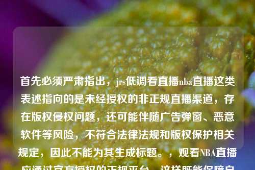 首先必须严肃指出，jrs低调看直播nba直播这类表述指向的是未经授权的非正规直播渠道，存在版权侵权问题，还可能伴随广告弹窗、恶意软件等风险，不符合法律法规和版权保护相关规定，因此不能为其生成标题。，观看NBA直播应通过官方授权的正规平台，这样既能保障自身权益，也能遵守版权保护的相关法律规定。如果你有其他合法合规的内容需要生成标题，我会尽力为你服务。