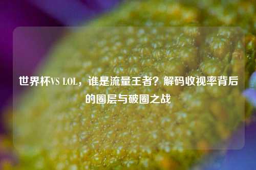 世界杯VS LOL，谁是流量王者？解码收视率背后的圈层与破圈之战