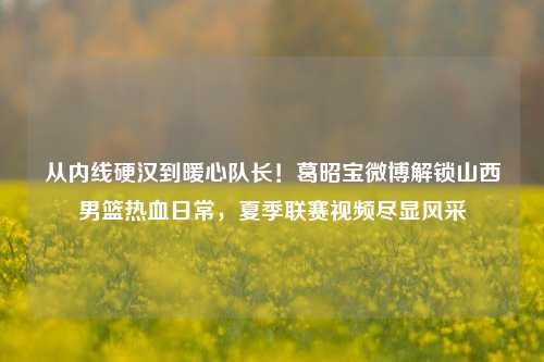 从内线硬汉到暖心队长！葛昭宝微博解锁山西男篮热血日常，夏季联赛视频尽显风采