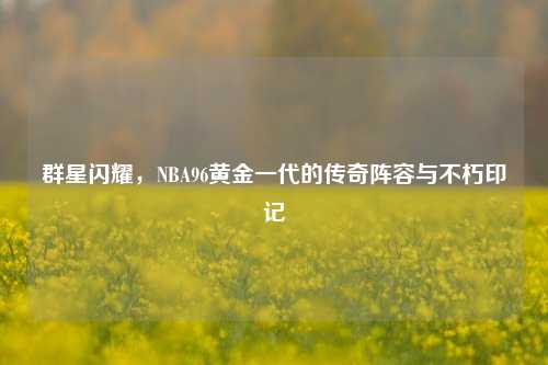 群星闪耀，NBA96黄金一代的传奇阵容与不朽印记