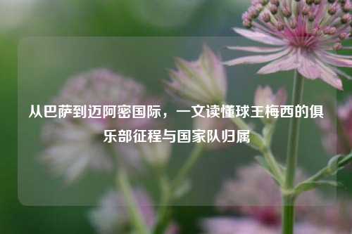 从巴萨到迈阿密国际，一文读懂球王梅西的俱乐部征程与国家队归属