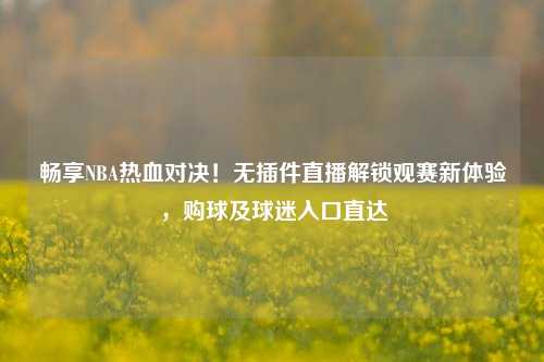 畅享NBA热血对决！无插件直播解锁观赛新体验，购球及球迷入口直达
