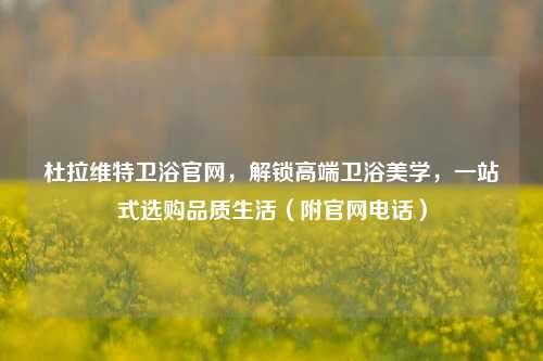 杜拉维特卫浴官网，解锁高端卫浴美学，一站式选购品质生活（附官网电话）