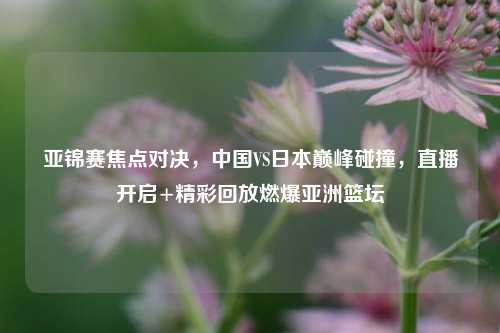 亚锦赛焦点对决，中国VS日本巅峰碰撞，直播开启+精彩回放燃爆亚洲篮坛