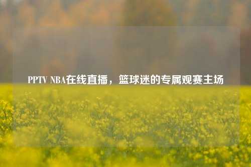 PPTV NBA在线直播，篮球迷的专属观赛主场