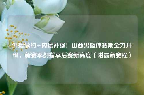外援续约+内援补强！山西男篮休赛期全力升级，新赛季剑指季后赛新高度（附最新赛程）