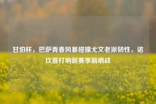 甘伯杯，巴萨青春风暴碰撞尤文老派韧性，诺坎普打响新赛季前哨战