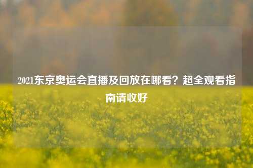 2021东京奥运会直播及回放在哪看?超全观看指南请收好