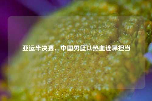 亚运半决赛，中国男篮以热血诠释担当