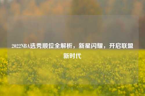 2022NBA选秀顺位全解析，新星闪耀，开启联盟新时代