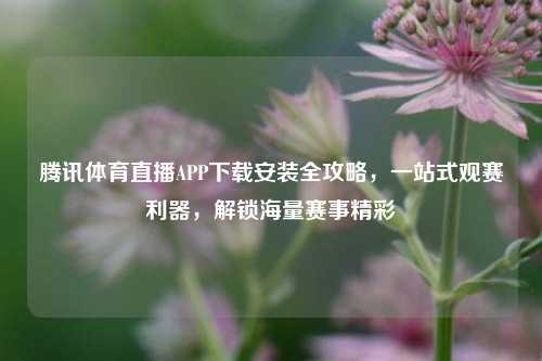 腾讯体育直播APP下载安装全攻略，一站式观赛利器，解锁海量赛事精彩