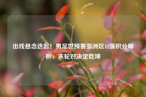 出线悬念迭起！男足世预赛亚洲区12强积分解析，末轮对决定乾坤