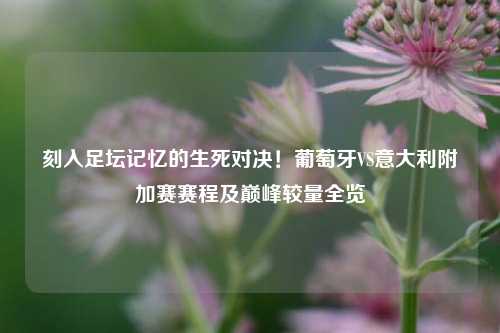 刻入足坛记忆的生死对决！葡萄牙VS意大利附加赛赛程及巅峰较量全览