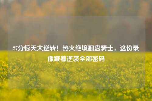 27分惊天大逆转！热火绝境翻盘骑士，这份录像藏着逆袭全部密码