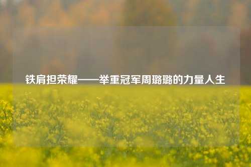 铁肩担荣耀——举重冠军周璐璐的力量人生