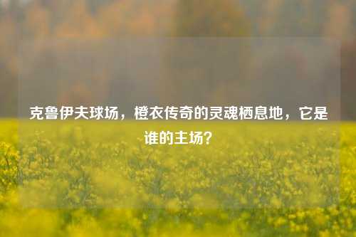 克鲁伊夫球场，橙衣传奇的灵魂栖息地，它是谁的主场？