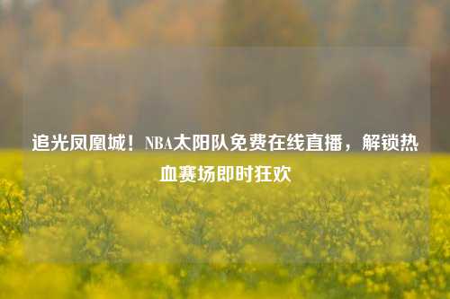 追光凤凰城!NBA太阳队免费在线直播,解锁热血赛场即时狂欢