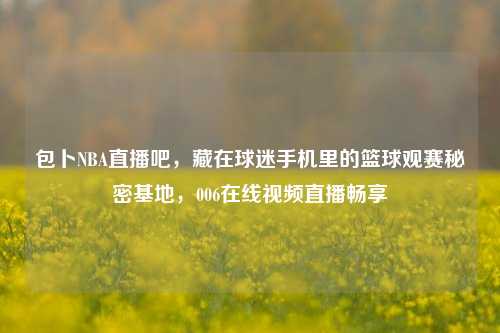 包卜NBA直播吧，藏在球迷手机里的篮球观赛秘密基地，006在线视频直播畅享