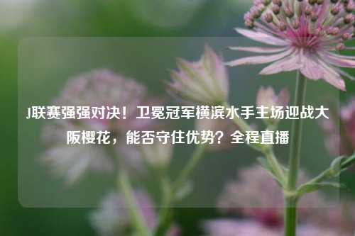 J联赛强强对决！卫冕冠军横滨水手主场迎战大阪樱花，能否守住优势？全程直播