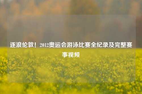 逐浪伦敦！2012奥运会游泳比赛全纪录及完整赛事视频