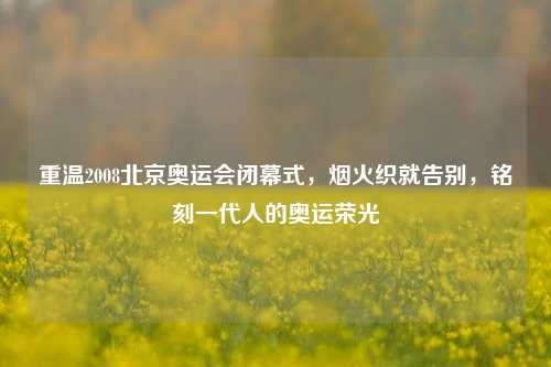 重温2008北京奥运会闭幕式，烟火织就告别，铭刻一代人的奥运荣光