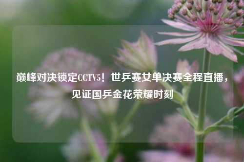 巅峰对决锁定CCTV5!世乒赛女单决赛全程直播,见证国乒金花荣耀时刻