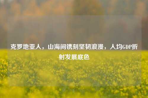 克罗地亚人，山海间镌刻坚韧浪漫，人均GDP折射发展底色