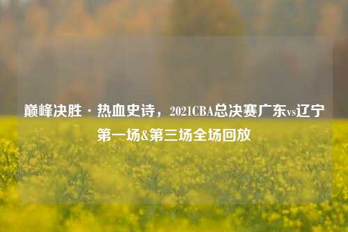 巅峰决胜·热血史诗，2021CBA总决赛广东vs辽宁第一场&第三场全场回放