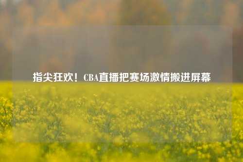 指尖狂欢！CBA直播把赛场激情搬进屏幕
