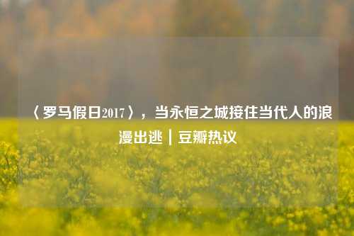 〈罗马假日2017〉，当永恒之城接住当代人的浪漫出逃｜豆瓣热议
