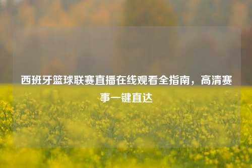 西班牙篮球联赛直播在线观看全指南，高清赛事一键直达