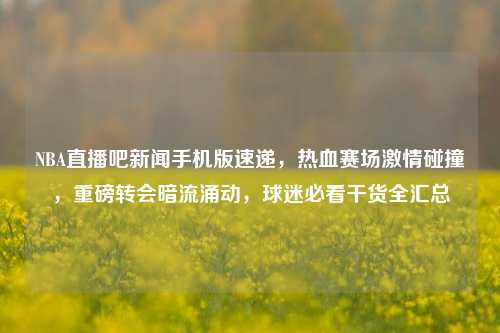 NBA直播吧新闻手机版速递，热血赛场激情碰撞，重磅转会暗流涌动，球迷必看干货全汇总
