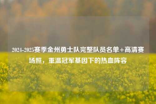 2024-2025赛季金州勇士队完整队员名单+高清赛场照，重温冠军基因下的热血阵容