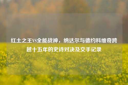 红土之王VS全能战神，纳达尔与德约科维奇跨越十五年的史诗对决及交手记录