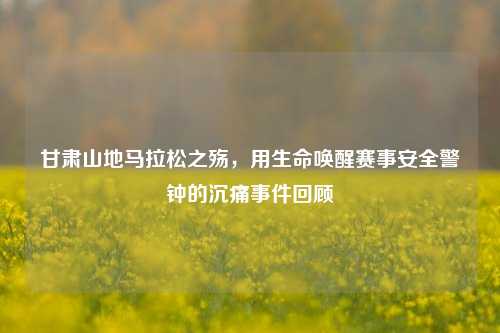 甘肃山地马拉松之殇，用生命唤醒赛事安全警钟的沉痛事件回顾