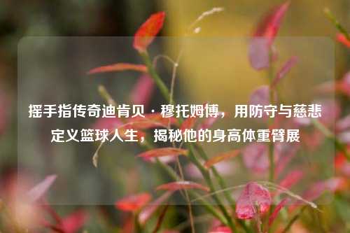 摇手指传奇迪肯贝·穆托姆博，用防守与慈悲定义篮球人生，揭秘他的身高体重臂展