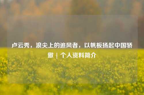 卢云秀，浪尖上的追风者，以帆板扬起中国骄傲 | 个人资料简介