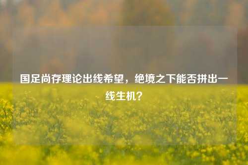 国足尚存理论出线希望，绝境之下能否拼出一线生机？
