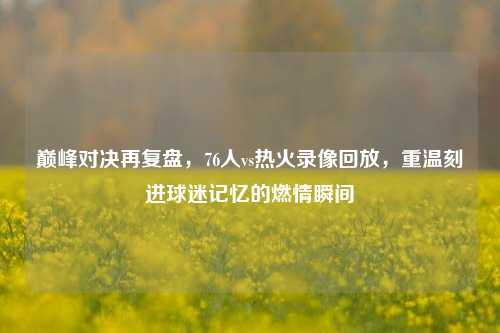 巅峰对决再复盘,76人vs热火录像回放,重温刻进球迷记忆的燃情瞬间
