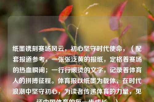 纸墨镌刻赛场风云，初心坚守时代使命，（配套报道参考，一张张泛黄的报纸，定格着赛场的热血瞬间；一行行滚烫的文字，记录着体育人的拼搏征程。体育报以纸墨为载体，在时代浪潮中坚守初心，为读者传递体育的力量，见证中国体育的每一步成长。）