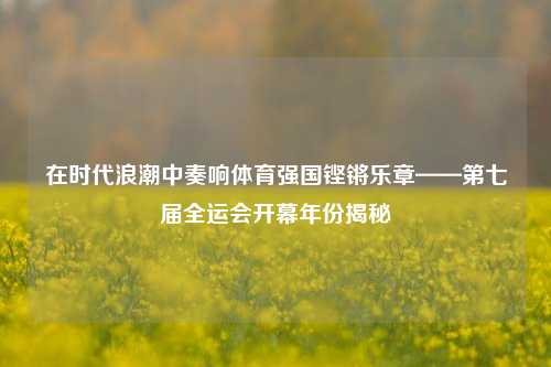 在时代浪潮中奏响体育强国铿锵乐章——第七届全运会开幕年份揭秘