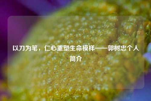 以刀为笔，仁心重塑生命模样——郭树忠个人简介