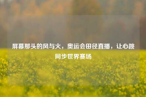 屏幕那头的风与火,奥运会田径直播,让心跳同步世界赛场