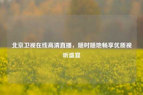 北京卫视在线高清直播，随时随地畅享优质视听盛宴