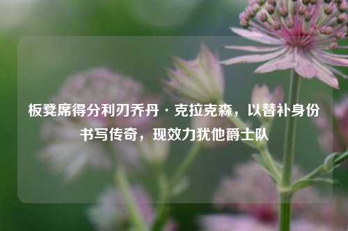 板凳席得分利刃乔丹·克拉克森，以替补身份书写传奇，现效力犹他爵士队