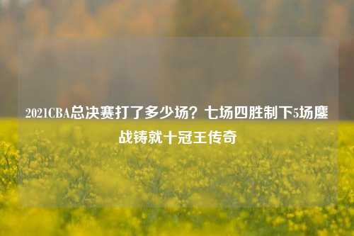 2021CBA总决赛打了多少场？七场四胜制下5场鏖战铸就十冠王传奇