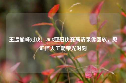 重温巅峰对决！2015亚冠决赛高清录像回放，见证恒大王朝荣光时刻