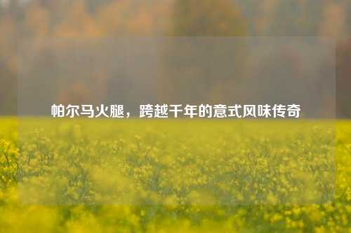 帕尔马火腿，跨越千年的意式风味传奇