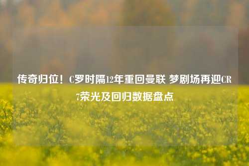 传奇归位！C罗时隔12年重回曼联 梦剧场再迎CR7荣光及回归数据盘点