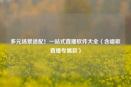 多元场景适配！一站式直播软件大全（含唱歌直播专属款）